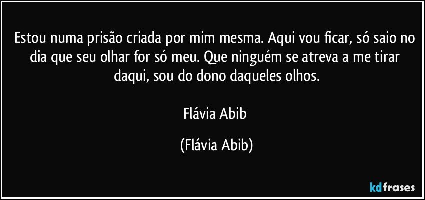 Estou numa prisão criada por mim mesma. Aqui vou ficar, só saio no dia que seu olhar for só meu. Que ninguém se atreva a me tirar daqui, sou do dono daqueles olhos.

Flávia Abib (Flávia Abib)