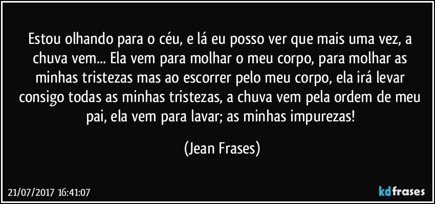 Estou olhando para o céu, e lá eu posso ver que mais uma vez, a chuva vem... Ela vem para molhar o meu corpo, para molhar as minhas tristezas mas ao escorrer pelo meu corpo, ela irá levar consigo todas as minhas tristezas, a chuva vem pela ordem de meu pai, ela vem para lavar; as minhas impurezas! (Jean Frases)