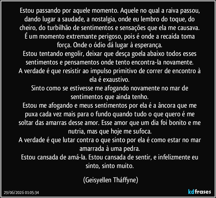 Estou passando por aquele momento. Aquele no qual a raiva passou, dando lugar a saudade, a nostalgia, onde eu lembro do toque, do cheiro, do turbilhão de sentimentos e sensações que ela me causava. É um momento extremante perigoso, pois é onde a recaída toma força. Onde o ódio dá lugar à esperança. 
Estou tentando engolir, deixar que desça goela abaixo todos esses sentimentos e pensamentos onde tento encontra-la novamente. 
A verdade é que resistir ao impulso primitivo de correr de encontro à ela é exaustivo. 
Sinto como se estivesse me afogando novamente no mar de sentimentos que ainda tenho. 
Estou me afogando e meus sentimentos por ela é a âncora que me puxa cada vez mais para o fundo quando tudo o que quero é me soltar das amarras desse amor. Esse amor que um dia foi bonito e me nutria, mas que hoje me sufoca. 
A verdade é que lutar contra o que sinto por ela é como estar no mar amarrada à uma pedra. 
Estou cansada de amá-la. Estou cansada de sentir, e infelizmente eu sinto, sinto muito. (Geisyellen Tháffyne)
