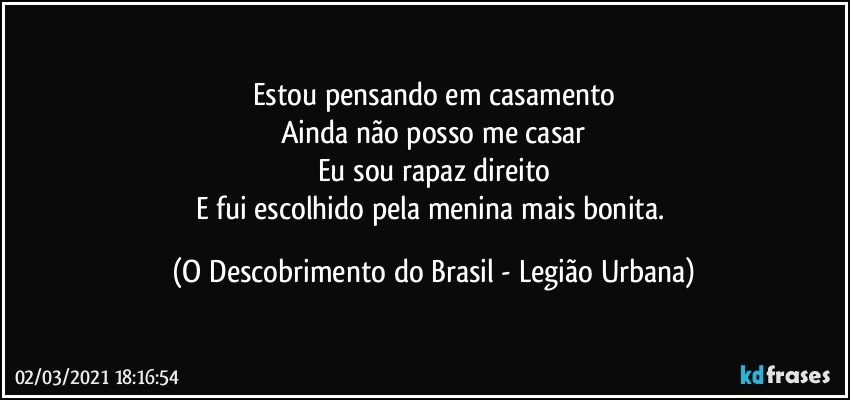 Estou pensando em casamento
Ainda não posso me casar
Eu sou rapaz direito
E fui escolhido pela menina mais bonita. (O Descobrimento do Brasil - Legião Urbana)