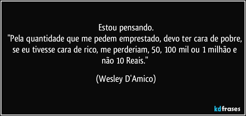 Estou pensando.
"Pela quantidade que me pedem emprestado, devo ter cara de pobre, se eu tivesse cara de rico, me perderiam, 50, 100 mil ou 1 milhão e não 10 Reais." (Wesley D'Amico)