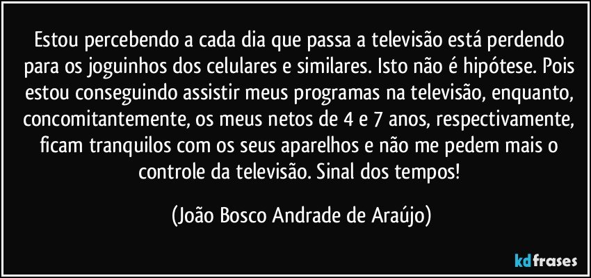 Estou percebendo a cada dia que passa a televisão está perdendo para os joguinhos dos celulares e similares. Isto não é hipótese. Pois estou conseguindo assistir meus programas na televisão, enquanto, concomitantemente, os meus netos de 4 e 7 anos, respectivamente, ficam  tranquilos com os seus aparelhos e não me pedem mais o controle da televisão. Sinal dos tempos! (João Bosco Andrade de Araújo)