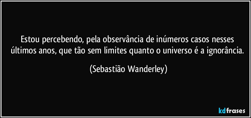 Estou percebendo, pela observância de inúmeros casos nesses últimos anos, que tão sem limites quanto o universo é a ignorância. (Sebastião Wanderley)