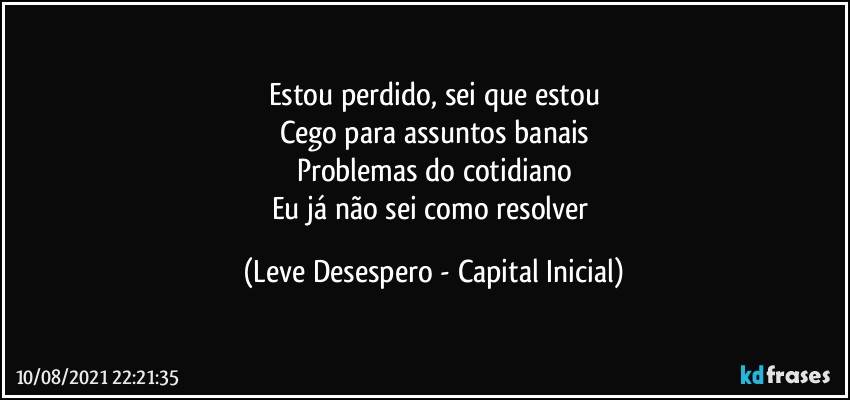 Estou perdido, sei que estou
Cego para assuntos banais
Problemas do cotidiano
Eu já não sei como resolver (Leve Desespero - Capital Inicial)