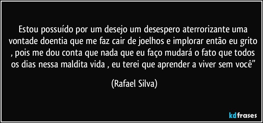 Estou possuído por um desejo um desespero aterrorizante  uma vontade doentia que me faz cair de joelhos e implorar então eu grito , pois me dou conta que nada que eu faço mudará o fato que todos os  dias nessa maldita vida , eu terei que aprender a viver sem você” (Rafael Silva)