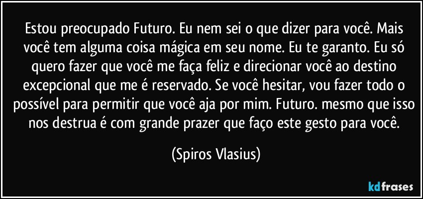 Estou preocupado Futuro. Eu nem sei o que dizer para você. Mais você tem alguma coisa mágica em seu nome. Eu te garanto. Eu só quero fazer que você me faça feliz e direcionar você ao destino excepcional que me é reservado. Se você hesitar, vou fazer todo o possível para permitir que você aja por mim. Futuro. mesmo que isso nos destrua é com grande prazer que faço este gesto para você. (Spiros Vlasius)