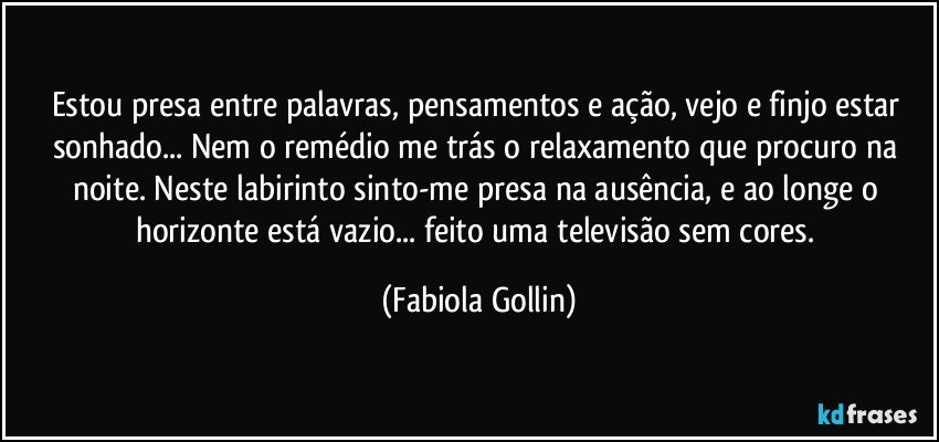 Estou presa entre palavras, pensamentos e ação, vejo e finjo estar sonhado... Nem o remédio me trás o relaxamento que procuro na noite. Neste labirinto sinto-me presa na ausência, e ao longe o horizonte está vazio... feito uma televisão sem cores. (Fabiola Gollin)
