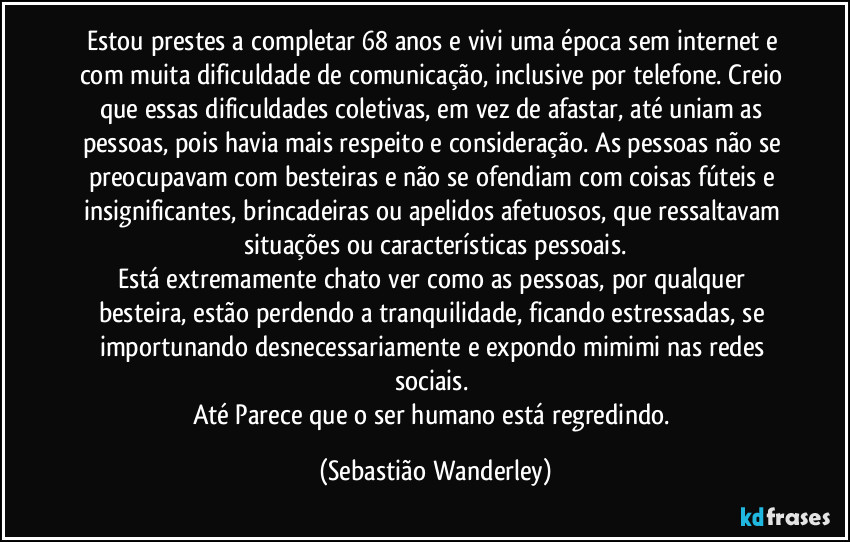 Estou prestes a completar 68 anos e vivi uma época sem internet e com muita dificuldade de comunicação, inclusive por telefone. Creio que essas dificuldades coletivas, em vez de afastar, até uniam as pessoas, pois havia mais respeito e consideração. As pessoas não se preocupavam com besteiras e não se ofendiam com coisas fúteis e insignificantes, brincadeiras ou apelidos afetuosos, que ressaltavam situações ou características pessoais.
Está extremamente chato ver como as pessoas, por qualquer besteira, estão perdendo a tranquilidade, ficando estressadas, se importunando desnecessariamente e expondo mimimi nas redes sociais. 
Até Parece que o ser humano está regredindo. (Sebastião Wanderley)
