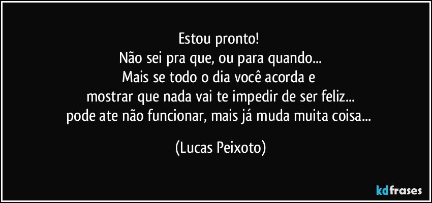 Estou pronto! 
Não sei pra que, ou para quando...
Mais se todo o dia você acorda e 
mostrar que nada vai te impedir de ser feliz...
pode ate não funcionar, mais já muda muita coisa... (Lucas Peixoto)