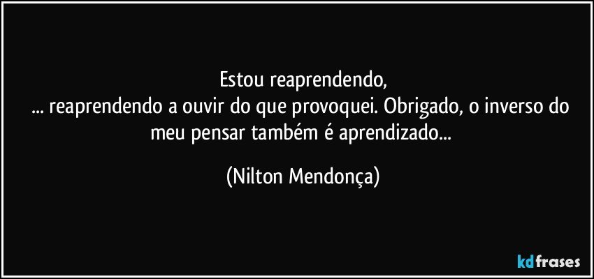 Estou reaprendendo,
... reaprendendo a ouvir do que provoquei. Obrigado, o inverso do meu pensar também é aprendizado... (Nilton Mendonça)