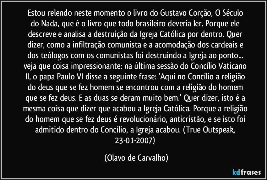 Estou relendo neste momento o livro do Gustavo Corção, O Século do Nada, que é o livro que todo brasileiro deveria ler. Porque ele descreve e analisa a destruição da Igreja Católica por dentro. Quer dizer, como a infiltração comunista e a acomodação dos cardeais e dos teólogos com os comunistas foi destruindo a Igreja ao ponto... veja que coisa impressionante: na última sessão do Concílio Vaticano II, o papa Paulo VI disse a seguinte frase: ‘Aqui no Concílio a religião do deus que se fez homem se encontrou com a religião do homem que se fez deus. E as duas se deram muito bem.’ Quer dizer, isto é a mesma coisa que dizer que acabou a Igreja Católica. Porque a religião do homem que se fez deus é revolucionário, anticristão, e se isto foi admitido dentro do Concílio, a Igreja acabou. (True Outspeak, 23-01-2007) (Olavo de Carvalho)