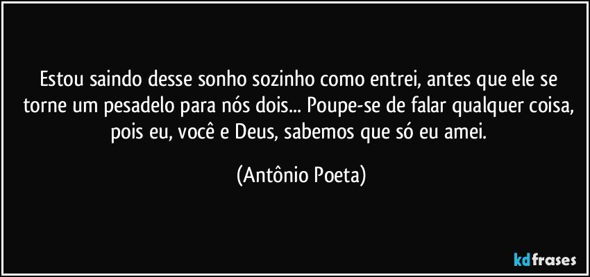 Estou saindo desse sonho sozinho como entrei, antes que ele se torne um pesadelo para nós dois... Poupe-se de falar qualquer coisa, pois eu, você e Deus, sabemos que só eu amei. (Antônio Poeta)