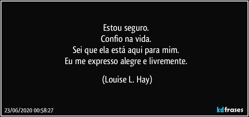 Estou seguro. 
Confio na vida. 
Sei que ela está aqui para mim. 
Eu me expresso alegre e livremente. (Louise L. Hay)