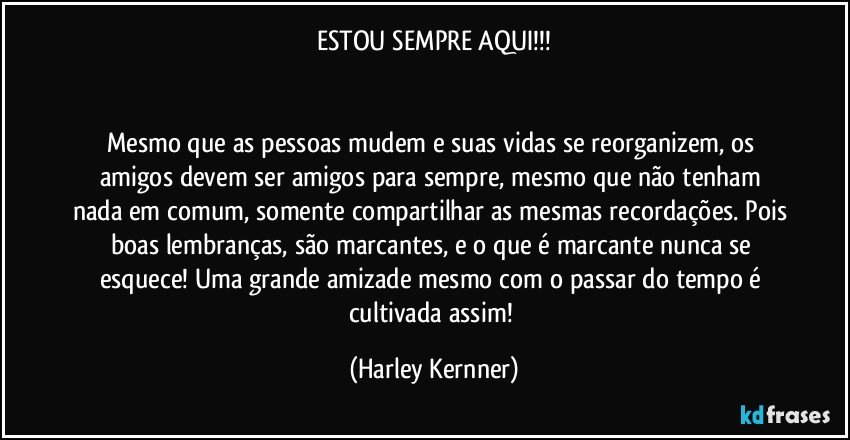 ESTOU SEMPRE AQUI!!!


Mesmo que as pessoas mudem e suas vidas se reorganizem, os amigos devem ser amigos para sempre, mesmo que não tenham nada em comum, somente compartilhar as mesmas recordações. Pois boas lembranças, são marcantes, e o que é marcante nunca se esquece! Uma grande amizade mesmo com o passar do tempo é cultivada assim! (Harley Kernner)