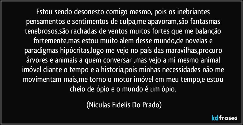 estou sendo desonesto comigo mesmo, pois os inebriantes pensamentos e sentimentos de culpa,me apavoram,são fantasmas tenebrosos,são rachadas de ventos muitos fortes que me balanção fortemente,mas estou muito alem desse mundo,de novelas e paradigmas hipócritas,logo me vejo no país das maravilhas,procuro árvores e animais a quem conversar ,mas vejo a mi mesmo animal imóvel diante o tempo e a historia,pois minhas necessidades não me movimentam mais,me torno o motor imóvel em meu tempo,e estou cheio de ópio e o mundo é um ópio. (Niculas Fidelis Do Prado)