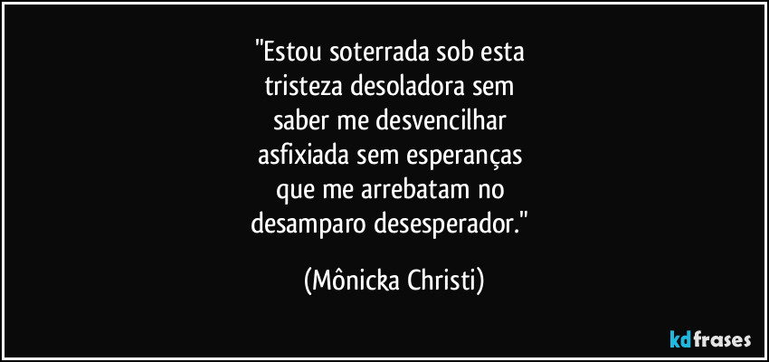"Estou soterrada sob esta 
tristeza desoladora sem 
saber me desvencilhar 
asfixiada sem esperanças 
que me arrebatam no 
desamparo desesperador." (Mônicka Christi)