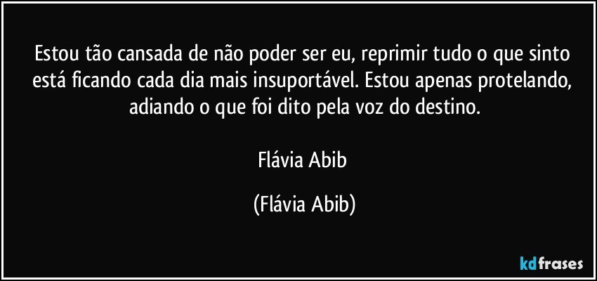 Estou tão cansada de não poder ser eu, reprimir tudo o que sinto está ficando cada dia mais insuportável. Estou apenas protelando, adiando o que foi dito pela voz do destino.

Flávia Abib (Flávia Abib)