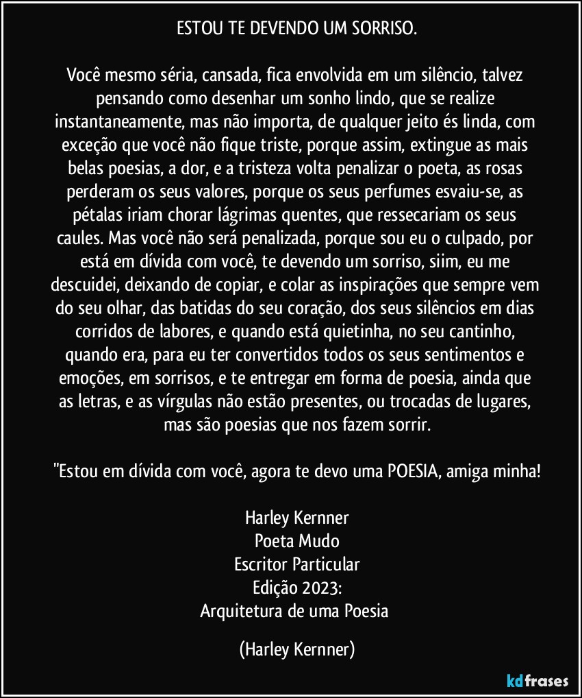 ESTOU TE DEVENDO UM SORRISO.

Você mesmo séria, cansada, fica envolvida em um silêncio, talvez pensando como desenhar um sonho lindo, que se realize instantaneamente, mas não importa, de qualquer jeito és linda, com exceção que você não fique triste, porque assim, extingue as mais belas poesias, a dor, e a tristeza volta penalizar o poeta, as rosas perderam os seus valores, porque os seus perfumes esvaiu-se, as pétalas iriam chorar lágrimas quentes, que ressecariam os seus caules. Mas você não será penalizada, porque sou eu o culpado, por está em dívida com você, te devendo um sorriso, siim, eu me descuidei, deixando de copiar, e colar as inspirações que sempre vem do seu olhar, das batidas do seu coração, dos seus silêncios em dias corridos de labores, e quando está quietinha, no seu cantinho, quando era, para eu ter convertidos todos os seus sentimentos e emoções, em sorrisos, e te entregar em forma de poesia, ainda que as letras, e as vírgulas não estão presentes, ou trocadas de lugares, mas são poesias que nos fazem sorrir.

"Estou em dívida com você, agora te devo uma POESIA, amiga minha!

Harley Kernner
Poeta Mudo
Escritor Particular
Edição 2023:
Arquitetura de uma Poesia (Harley Kernner)