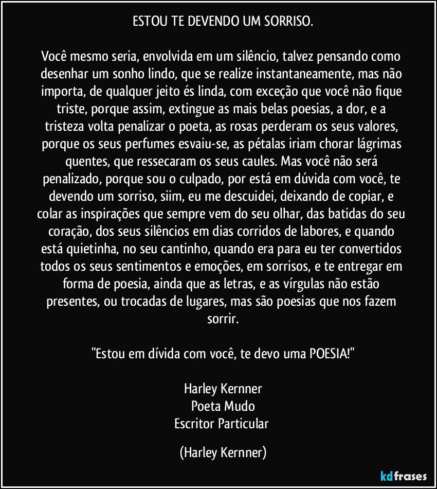 ESTOU TE DEVENDO UM SORRISO.

Você mesmo seria, envolvida em um silêncio, talvez pensando como desenhar um sonho lindo, que se realize instantaneamente, mas não importa, de qualquer jeito és linda, com exceção que você não fique triste, porque assim, extingue as mais belas poesias, a dor, e a tristeza volta penalizar o poeta, as rosas perderam os seus valores, porque os seus perfumes esvaiu-se, as pétalas iriam chorar lágrimas quentes, que ressecaram os seus caules. Mas você não será penalizado, porque sou o culpado, por está em dúvida com você, te devendo um sorriso, siim, eu me descuidei, deixando de copiar, e colar as inspirações que sempre vem do seu olhar, das batidas do seu coração, dos seus silêncios em dias corridos de labores, e quando está quietinha, no seu cantinho, quando era para eu ter convertidos todos os seus sentimentos e emoções, em sorrisos, e te entregar em forma de poesia, ainda que as letras, e as vírgulas não estão presentes, ou trocadas de lugares, mas são poesias que nos fazem sorrir.

"Estou em dívida com você, te devo uma POESIA!"

Harley Kernner
Poeta Mudo
Escritor Particular (Harley Kernner)