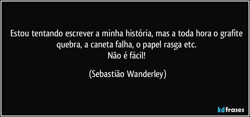 Estou tentando escrever a minha história, mas a toda hora o grafite quebra, a caneta falha, o papel rasga etc. 
Não é fácil! (Sebastião Wanderley)