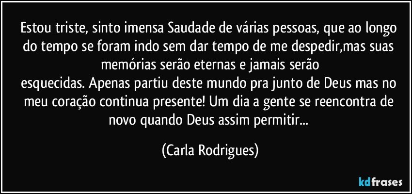 Estou triste, sinto imensa Saudade de várias pessoas, que ao longo do tempo se foram indo sem dar tempo de me despedir,mas suas memórias serão eternas e jamais serão
esquecidas. Apenas partiu deste mundo pra junto de Deus mas no meu coração continua presente! Um dia a gente se reencontra de novo quando Deus assim permitir... (Carla Rodrigues)