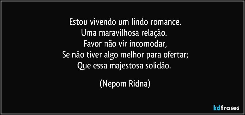 Estou vivendo um lindo romance.
Uma maravilhosa relação. 
Favor não vir incomodar,
Se não tiver algo melhor para ofertar;
Que essa majestosa solidão. (Nepom Ridna)