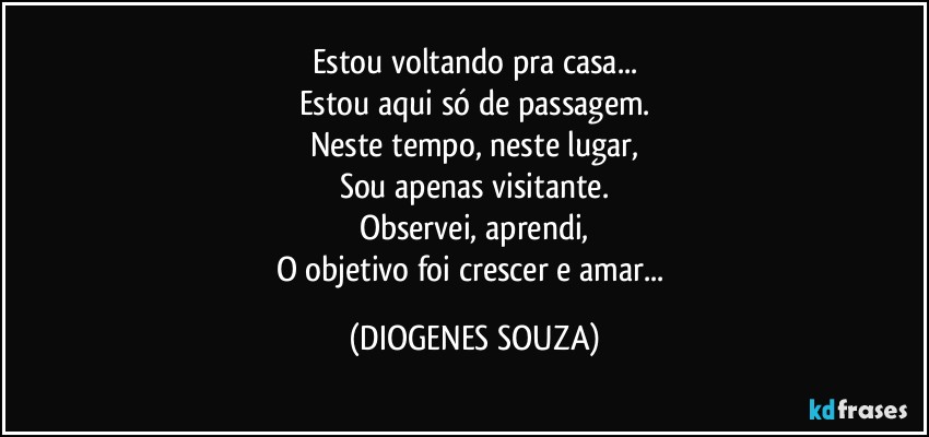 Estou voltando pra casa...
Estou aqui só de passagem.
Neste tempo, neste lugar,
Sou apenas visitante.
Observei, aprendi,
O objetivo foi crescer e amar... (DIOGENES SOUZA)