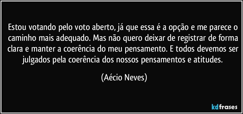 Estou votando pelo voto aberto, já que essa é a opção e me parece o caminho mais adequado. Mas não quero deixar de registrar de forma clara e manter a coerência do meu pensamento. E todos devemos ser julgados pela coerência dos nossos pensamentos e atitudes. (Aécio Neves)