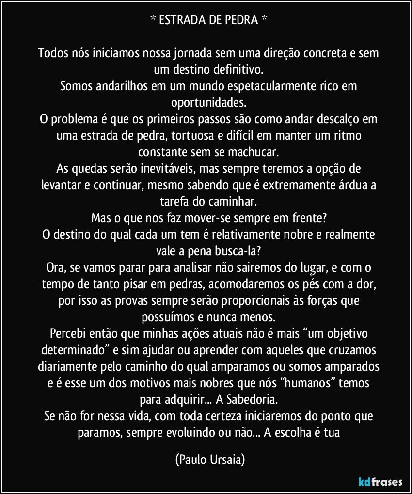 * ESTRADA DE PEDRA * 

Todos nós iniciamos nossa jornada sem uma direção concreta e sem um destino definitivo. 
Somos andarilhos em um mundo espetacularmente rico em oportunidades. 
O problema é que os primeiros passos são como andar descalço em uma estrada de pedra, tortuosa e difícil em manter um ritmo constante sem se machucar. 
As quedas serão inevitáveis, mas sempre teremos a opção de levantar e continuar, mesmo sabendo que é extremamente árdua a tarefa do caminhar. 
Mas o que nos faz mover-se sempre em frente? 
O destino do qual cada um tem é relativamente nobre e realmente vale a pena busca-la? 
Ora, se vamos parar para analisar não sairemos do lugar, e com o tempo de tanto pisar em pedras, acomodaremos os pés com a dor, por isso as provas sempre serão proporcionais às forças que possuímos e nunca menos. 
Percebi então que minhas ações atuais não é mais “um objetivo determinado” e sim ajudar ou aprender com aqueles que cruzamos diariamente pelo caminho do qual amparamos ou somos amparados e é esse um dos motivos mais nobres que nós “humanos” temos para adquirir... A Sabedoria. 
Se não for nessa vida, com toda certeza iniciaremos do ponto que paramos, sempre evoluindo ou não... A escolha é tua (Paulo Ursaia)