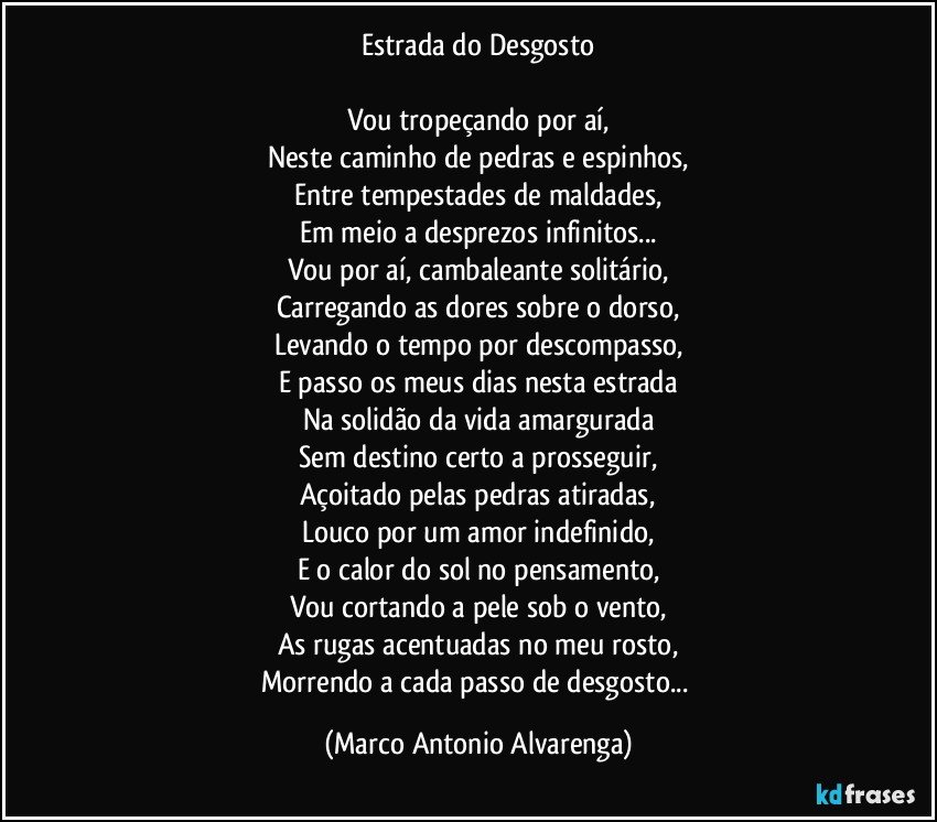 Estrada do Desgosto

Vou tropeçando por aí,
Neste caminho de pedras e espinhos,
Entre tempestades de maldades,
Em meio a desprezos infinitos...
Vou por aí, cambaleante solitário,
Carregando as dores sobre o dorso,
Levando o tempo por descompasso,
E passo os meus dias nesta estrada
Na solidão da vida amargurada
Sem destino  certo a prosseguir,
Açoitado pelas pedras atiradas,
Louco por um amor indefinido,
E o calor do sol no pensamento,
Vou cortando a pele sob o vento,
As rugas acentuadas no meu rosto,
Morrendo a cada passo de desgosto... (Marco Antonio Alvarenga)