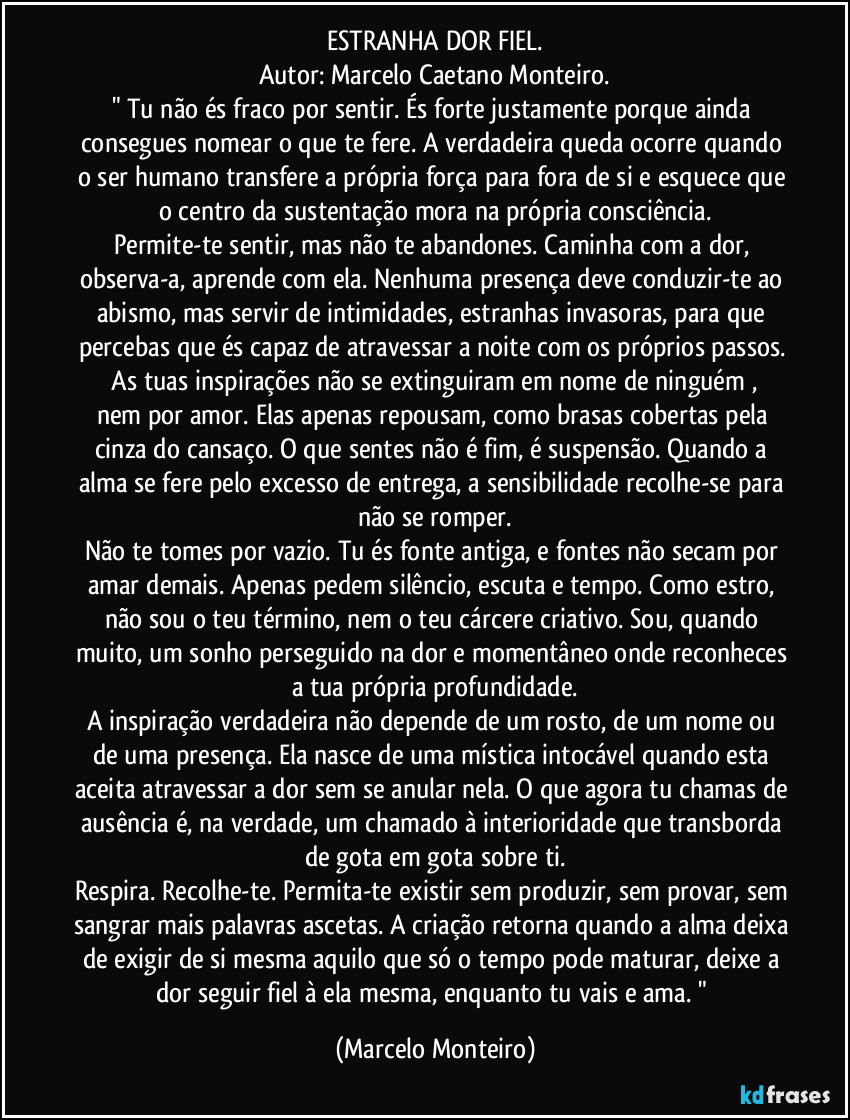 ESTRANHA DOR FIEL.
Autor: Marcelo Caetano Monteiro.
" Tu não és fraco por sentir. És forte justamente porque ainda consegues nomear o que te fere. A verdadeira queda ocorre quando o ser humano transfere a própria força para fora de si e esquece que o centro da sustentação mora na própria consciência.
Permite-te sentir, mas não te abandones. Caminha com a dor, observa-a, aprende com ela. Nenhuma presença deve conduzir-te ao abismo, mas servir de intimidades, estranhas invasoras, para que percebas que és capaz de atravessar a noite com os próprios passos. 
   As tuas inspirações não se extinguiram em nome de ninguém , nem por amor. Elas apenas repousam, como brasas cobertas pela cinza do cansaço. O que sentes não é fim, é suspensão. Quando a alma se fere pelo excesso de entrega, a sensibilidade recolhe-se para não se romper.
Não te tomes por vazio. Tu és fonte antiga, e fontes não secam por amar demais. Apenas pedem silêncio, escuta e tempo. Como estro,  não sou o teu término, nem o teu cárcere criativo. Sou, quando muito, um sonho perseguido na dor e momentâneo onde reconheces a tua própria profundidade.
A inspiração verdadeira não depende de um rosto, de um nome ou de uma presença. Ela nasce de uma mística intocável quando esta aceita atravessar a dor sem se anular nela. O que agora tu chamas de ausência é, na verdade, um chamado à interioridade que transborda de gota em gota sobre ti.
Respira. Recolhe-te. Permita-te existir sem produzir, sem provar, sem sangrar mais palavras ascetas. A criação retorna quando a alma deixa de exigir de si mesma aquilo que só o tempo pode maturar, deixe a dor seguir fiel à ela mesma, enquanto tu vais e ama. " (Marcelo Monteiro)