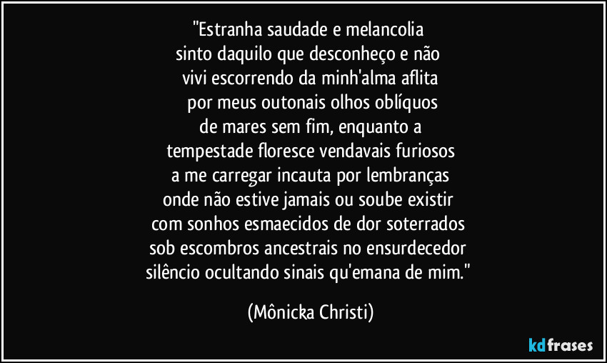 "Estranha saudade e melancolia 
sinto daquilo que desconheço e não 
vivi escorrendo da minh'alma aflita
 por meus outonais olhos oblíquos
 de mares sem fim, enquanto a 
tempestade floresce vendavais furiosos
 a me carregar incauta por lembranças 
onde não estive jamais ou soube existir 
com sonhos esmaecidos de dor soterrados 
sob escombros ancestrais no ensurdecedor 
silêncio ocultando sinais qu'emana de mim." (Mônicka Christi)