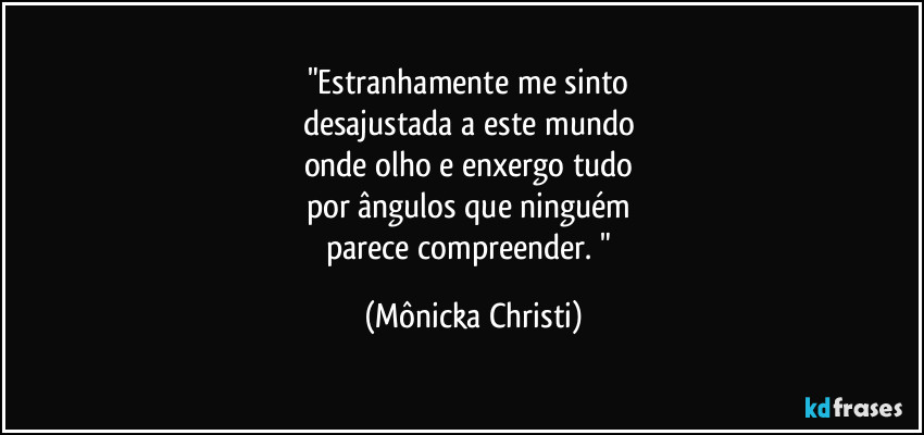 "Estranhamente me sinto 
desajustada a este mundo 
onde olho e enxergo tudo 
por ângulos que ninguém 
parece compreender. " (Mônicka Christi)
