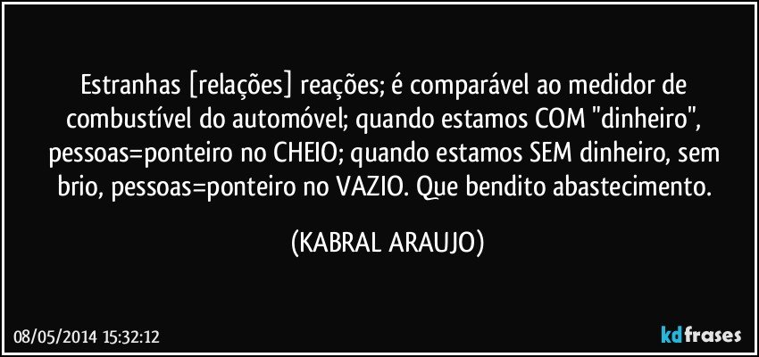 Estranhas [relações] reações; é comparável ao medidor de combustível do automóvel; quando estamos COM "dinheiro", pessoas=ponteiro no CHEIO; quando estamos SEM dinheiro, sem brio, pessoas=ponteiro no VAZIO. Que bendito abastecimento. (KABRAL ARAUJO)