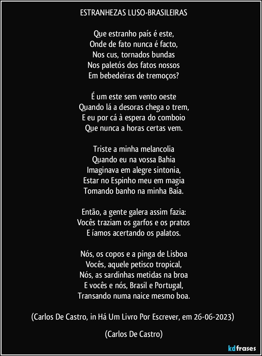 ESTRANHEZAS LUSO-BRASILEIRAS

Que estranho país é este,
Onde de fato nunca é facto,
Nos cus, tornados bundas
Nos paletós dos fatos nossos
Em bebedeiras de tremoços?

É um este sem vento oeste
Quando lá a desoras chega o trem,
E eu por cá à espera do comboio
Que nunca a horas certas vem.

Triste a minha melancolia
Quando eu na vossa Bahia
Imaginava em alegre sintonia,
Estar no Espinho meu em magia
Tomando banho na minha Baía.

Então, a gente galera assim fazia:
Vocês traziam os garfos e os pratos
E íamos acertando os palatos.

Nós, os copos e a pinga de Lisboa
Vocês, aquele petisco tropical,
Nós, as sardinhas metidas na broa
E vocês e nós, Brasil e Portugal,
Transando numa naice mesmo boa.

(Carlos De Castro, in Há Um Livro Por Escrever, em 26-06-2023) (Carlos De Castro)