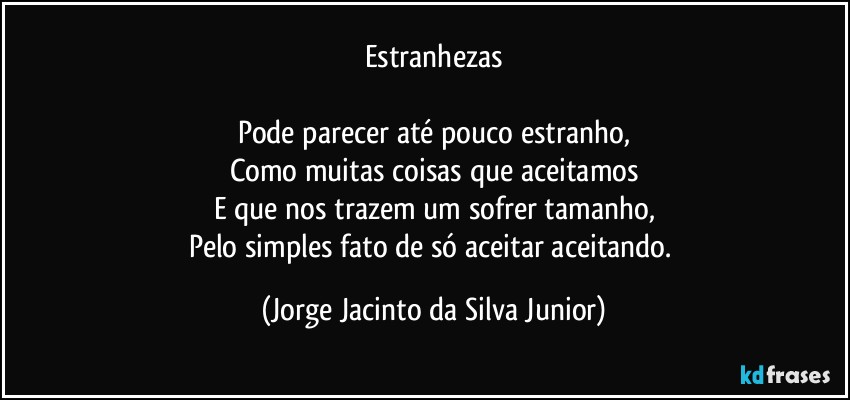 Estranhezas

Pode parecer até pouco estranho,
Como muitas coisas que aceitamos
E que nos trazem um sofrer tamanho,
Pelo simples fato de só aceitar aceitando. (Jorge Jacinto da Silva Junior)