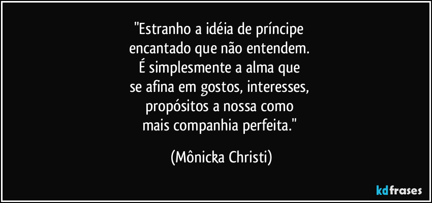 "Estranho a idéia de príncipe
encantado que não entendem.
É simplesmente a alma que
se afina em gostos, interesses,
propósitos a nossa como
mais companhia perfeita." (Mônicka Christi)