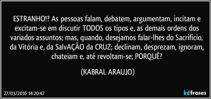 ESTRANHO!? As pessoas falam, debatem, argumentam,  incitam e excitam-se em discutir TODOS os tipos e, as demais ordens dos variados assuntos; mas, quando, desejamos falar-lhes do Sacrifício, da Vitória e, da SalvAÇÃO da CRUZ; declinam, desprezam, ignoram, chateiam e, até revoltam-se; PORQUÊ? (KABRAL ARAUJO)
