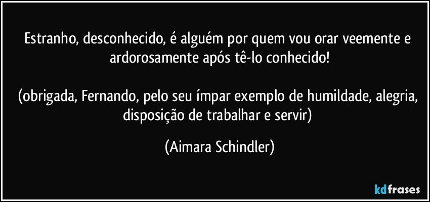 Estranho, desconhecido, é alguém por quem vou orar veemente e ardorosamente após tê-lo conhecido!

(obrigada, Fernando, pelo seu ímpar exemplo de humildade, alegria, disposição de trabalhar e servir) (Aimara Schindler)