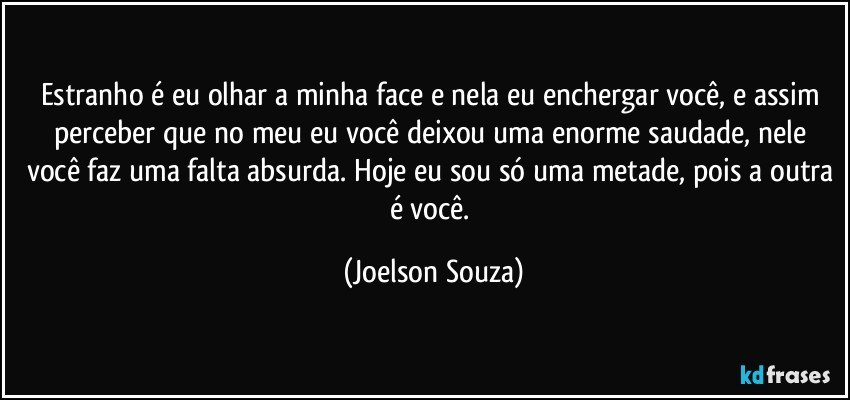 Estranho é eu olhar a minha face e nela eu enchergar você, e assim perceber que no meu eu você deixou uma enorme saudade, nele você faz uma falta absurda. Hoje eu sou só uma metade, pois a outra é você. (Joelson Souza)