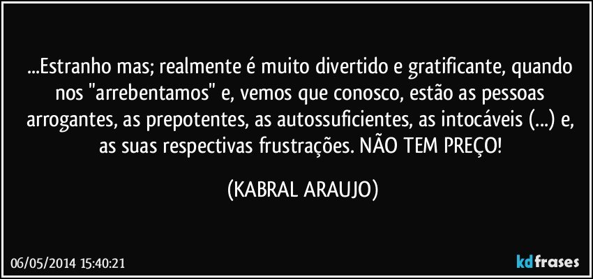 ...Estranho mas; realmente é muito divertido e gratificante, quando nos "arrebentamos" e, vemos que conosco, estão as pessoas arrogantes, as prepotentes, as autossuficientes, as intocáveis (...) e, as suas respectivas frustrações. NÃO TEM PREÇO! (KABRAL ARAUJO)