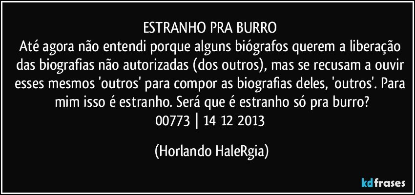 ESTRANHO PRA BURRO 
Até agora não entendi porque alguns biógrafos querem a liberação das biografias não autorizadas (dos outros), mas se recusam a ouvir esses mesmos 'outros' para compor as biografias deles, 'outros'. Para mim isso é estranho. Será que é estranho só pra burro?
00773 | 14/12/2013 (Horlando HaleRgia)