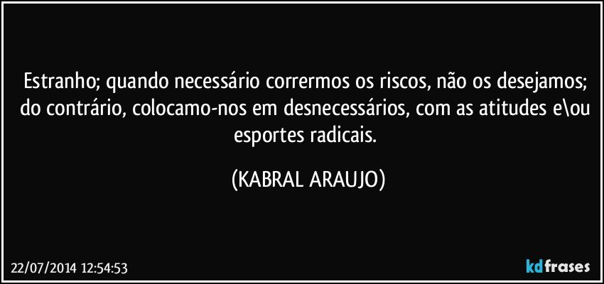 Estranho; quando necessário corrermos os riscos, não os desejamos; do contrário, colocamo-nos em desnecessários, com as atitudes e\ou esportes radicais. (KABRAL ARAUJO)