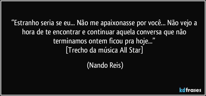 “Estranho seria se eu... Não me apaixonasse por você... Não vejo a hora de te encontrar e continuar aquela conversa que não terminamos ontem ficou pra hoje...” 
[Trecho da música All Star] (Nando Reis)