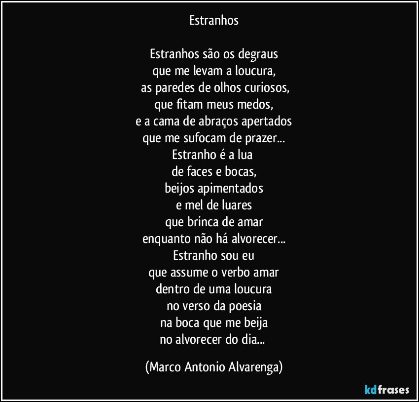Estranhos

Estranhos são os degraus
que me levam a loucura,
 as paredes de olhos curiosos,
que fitam meus medos,
e a cama de abraços apertados
que me sufocam de prazer...
Estranho é a lua 
de faces e bocas,
beijos apimentados
e mel de luares
que brinca de amar
enquanto não há alvorecer...
Estranho sou eu
que assume o verbo amar
dentro de uma loucura
no verso da poesia
na boca que me beija
no alvorecer do dia... (Marco Antonio Alvarenga)