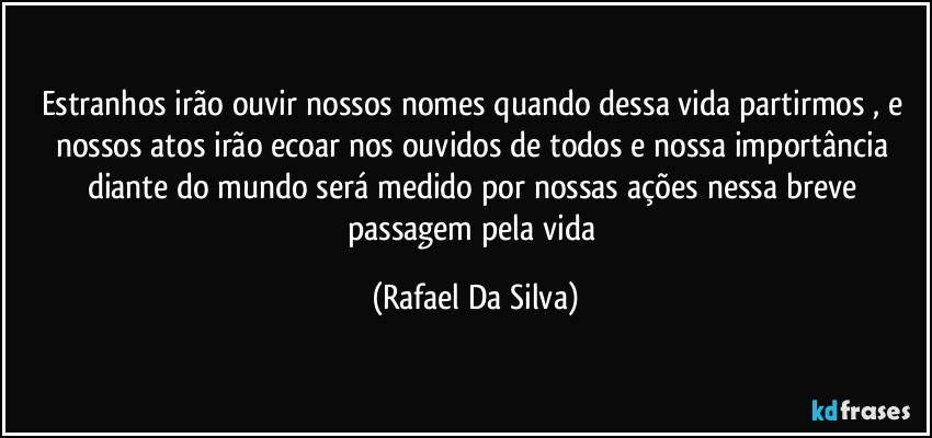 Estranhos irão ouvir nossos nomes quando dessa vida partirmos , e nossos atos irão ecoar nos ouvidos de todos e nossa importância diante do mundo será medido por nossas ações nessa breve passagem pela vida (Rafael Da Silva)