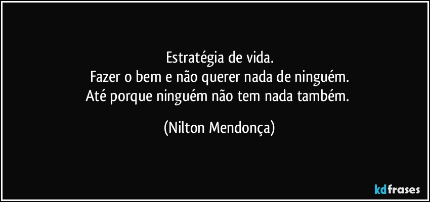 Estratégia de vida.
Fazer o bem e não querer nada de ninguém.
Até porque ninguém não tem nada também. (Nilton Mendonça)