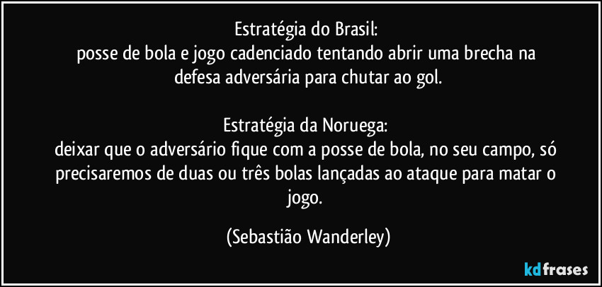 Estratégia do Brasil: 
posse de bola e jogo cadenciado tentando abrir uma brecha na defesa adversária para chutar ao gol.

Estratégia da Noruega: 
deixar que o adversário fique com a posse de bola, no seu campo, só precisaremos de duas ou três bolas lançadas ao ataque para matar o jogo. (Sebastião Wanderley)