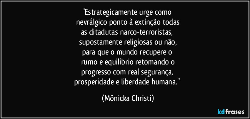 "Estrategicamente urge como 
 nevrálgico ponto à extinção todas 
as ditadutas narco-terroristas, 
supostamente religiosas ou não,
para que o mundo recupere o 
rumo e equilíbrio retomando o
progresso com real segurança, 
prosperidade e liberdade humana." (Mônicka Christi)