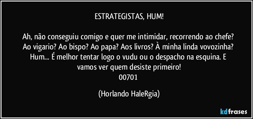 ESTRATEGISTAS, HUM!

Ah, não conseguiu comigo e quer me intimidar, recorrendo ao chefe? Ao vigario? Ao bispo? Ao papa? Aos livros? À minha linda vovozinha? Hum... É melhor tentar logo o vudu ou o despacho na esquina. E vamos ver quem desiste primeiro!
00701 (Horlando HaleRgia)